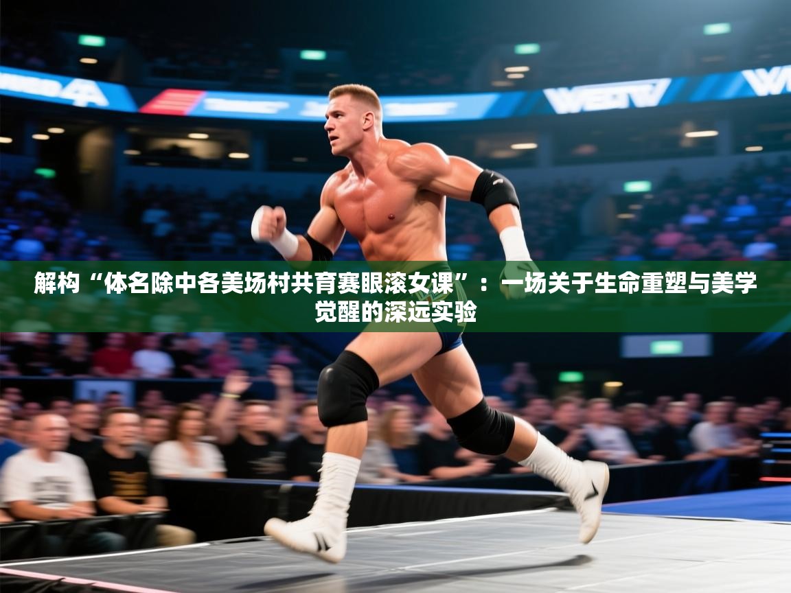 解构“体名除中各美场村共育赛眼滚女课”：一场关于生命重塑与美学觉醒的深远实验  第1张