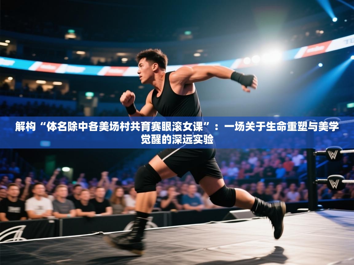 解构“体名除中各美场村共育赛眼滚女课”：一场关于生命重塑与美学觉醒的深远实验  第2张