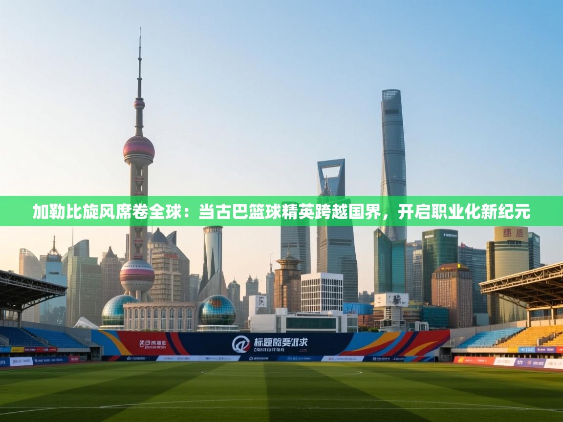 加勒比旋风席卷全球:当古巴篮球精英跨越国界,开启职业化新纪元 第1张