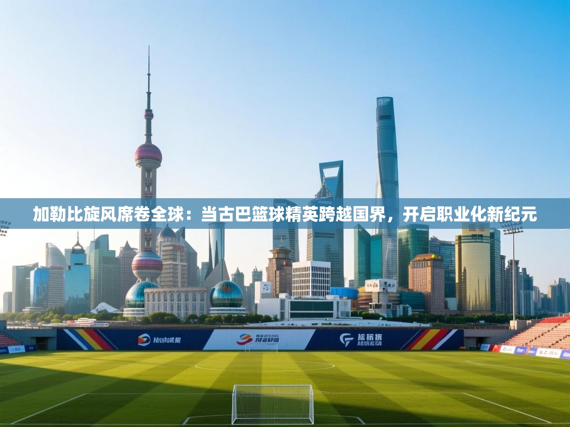 加勒比旋风席卷全球:当古巴篮球精英跨越国界,开启职业化新纪元 第2张