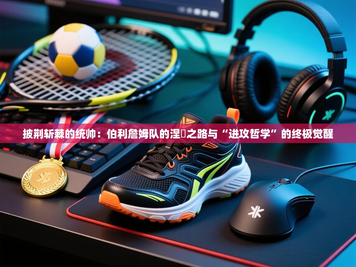 披荆斩棘的统帅:伯利詹姆队的涅槃之路与“进攻哲学”的终极觉醒 第1张